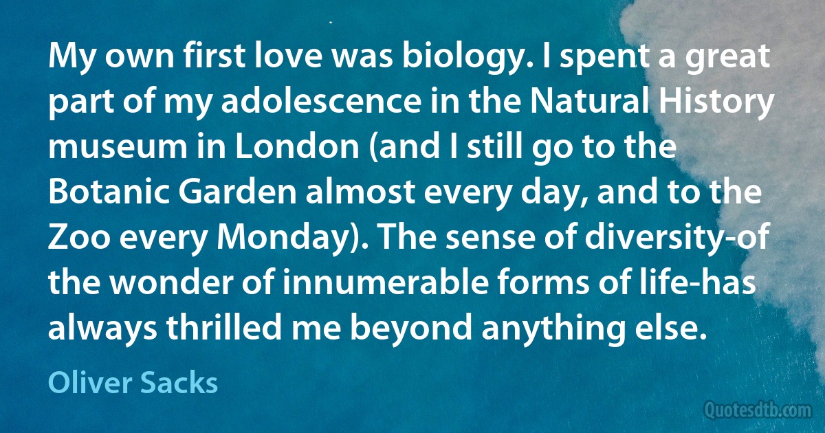 My own first love was biology. I spent a great part of my adolescence in the Natural History museum in London (and I still go to the Botanic Garden almost every day, and to the Zoo every Monday). The sense of diversity-of the wonder of innumerable forms of life-has always thrilled me beyond anything else. (Oliver Sacks)