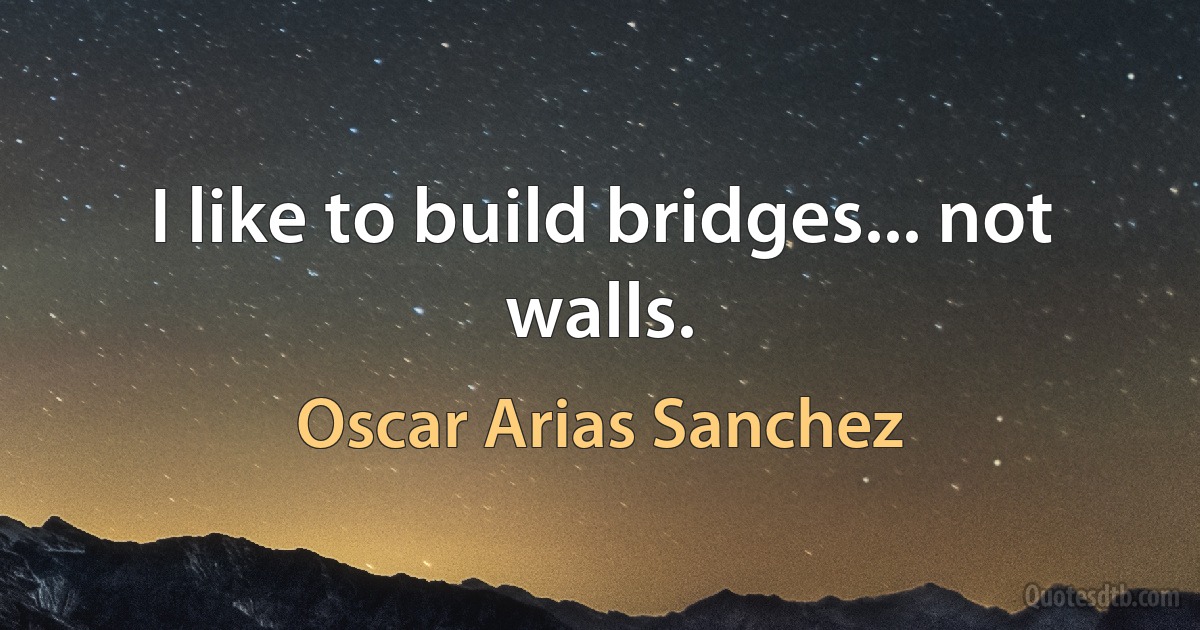 I like to build bridges... not walls. (Oscar Arias Sanchez)