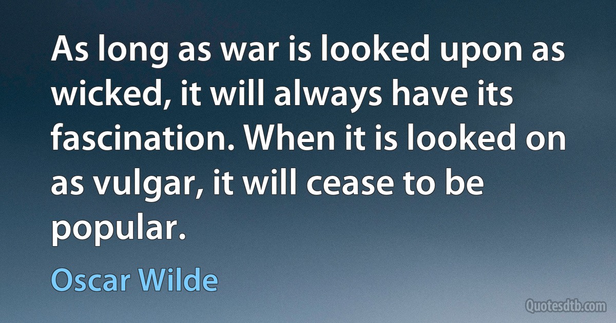 As long as war is looked upon as wicked, it will always have its fascination. When it is looked on as vulgar, it will cease to be popular. (Oscar Wilde)