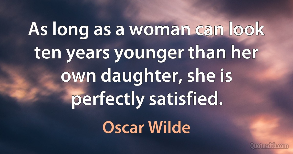 As long as a woman can look ten years younger than her own daughter, she is perfectly satisfied. (Oscar Wilde)