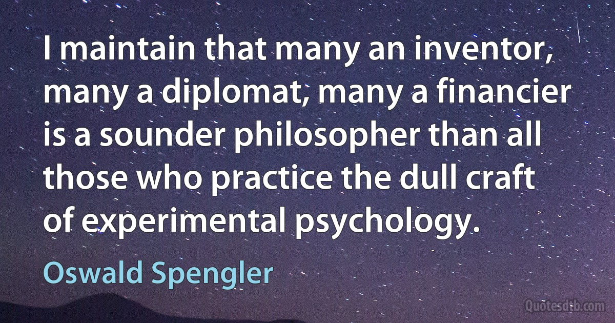 I maintain that many an inventor, many a diplomat, many a financier is a sounder philosopher than all those who practice the dull craft of experimental psychology. (Oswald Spengler)