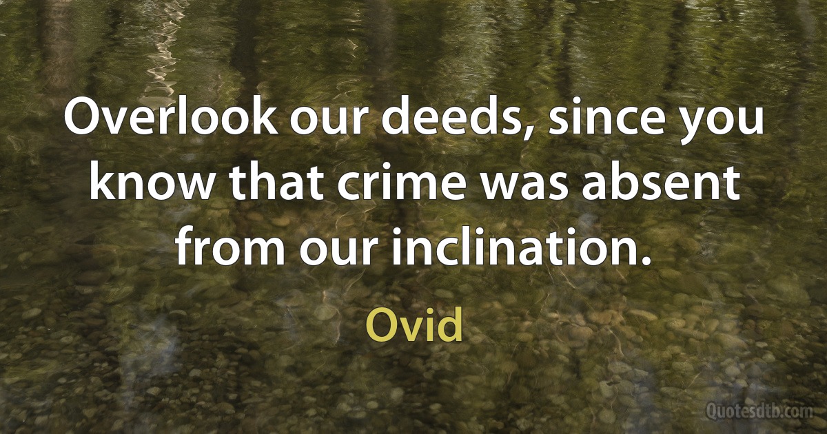 Overlook our deeds, since you know that crime was absent from our inclination. (Ovid)