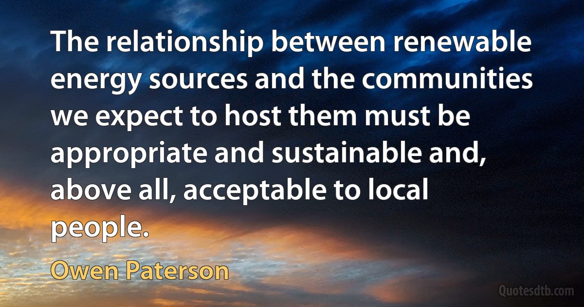 The relationship between renewable energy sources and the communities we expect to host them must be appropriate and sustainable and, above all, acceptable to local people. (Owen Paterson)