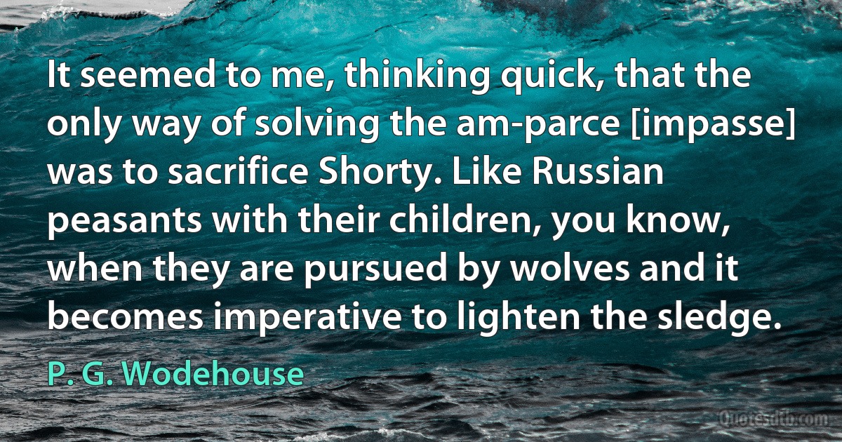 It seemed to me, thinking quick, that the only way of solving the am-parce [impasse] was to sacrifice Shorty. Like Russian peasants with their children, you know, when they are pursued by wolves and it becomes imperative to lighten the sledge. (P. G. Wodehouse)