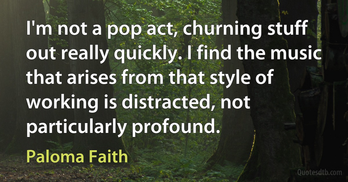 I'm not a pop act, churning stuff out really quickly. I find the music that arises from that style of working is distracted, not particularly profound. (Paloma Faith)