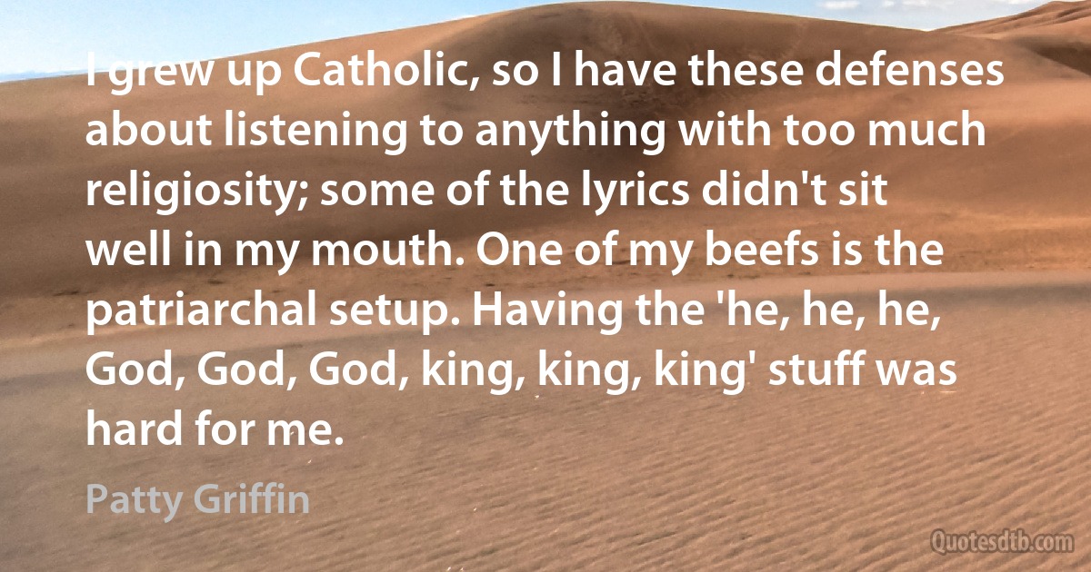 I grew up Catholic, so I have these defenses about listening to anything with too much religiosity; some of the lyrics didn't sit well in my mouth. One of my beefs is the patriarchal setup. Having the 'he, he, he, God, God, God, king, king, king' stuff was hard for me. (Patty Griffin)