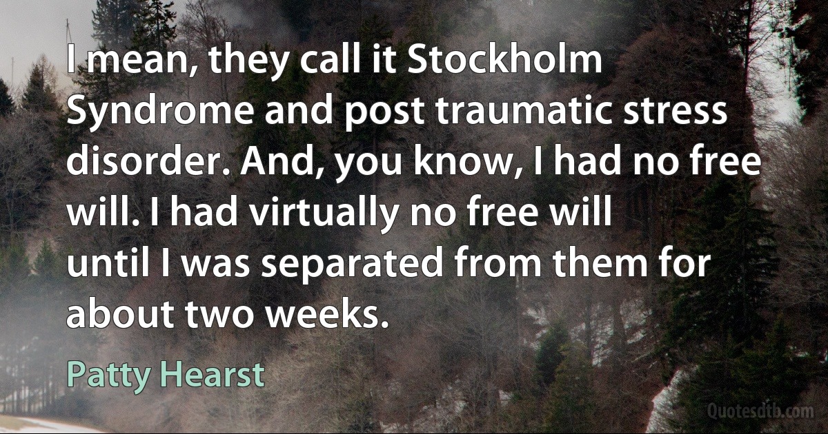 I mean, they call it Stockholm Syndrome and post traumatic stress disorder. And, you know, I had no free will. I had virtually no free will until I was separated from them for about two weeks. (Patty Hearst)