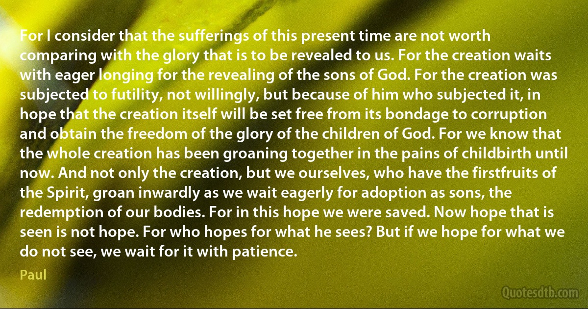 For I consider that the sufferings of this present time are not worth comparing with the glory that is to be revealed to us. For the creation waits with eager longing for the revealing of the sons of God. For the creation was subjected to futility, not willingly, but because of him who subjected it, in hope that the creation itself will be set free from its bondage to corruption and obtain the freedom of the glory of the children of God. For we know that the whole creation has been groaning together in the pains of childbirth until now. And not only the creation, but we ourselves, who have the firstfruits of the Spirit, groan inwardly as we wait eagerly for adoption as sons, the redemption of our bodies. For in this hope we were saved. Now hope that is seen is not hope. For who hopes for what he sees? But if we hope for what we do not see, we wait for it with patience. (Paul)