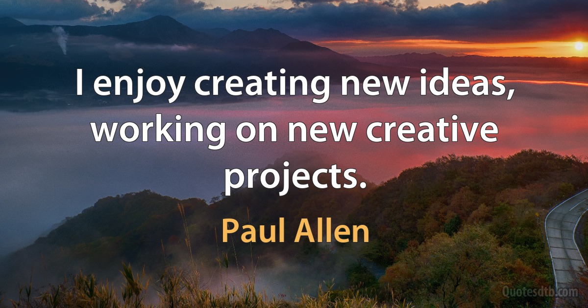 I enjoy creating new ideas, working on new creative projects. (Paul Allen)