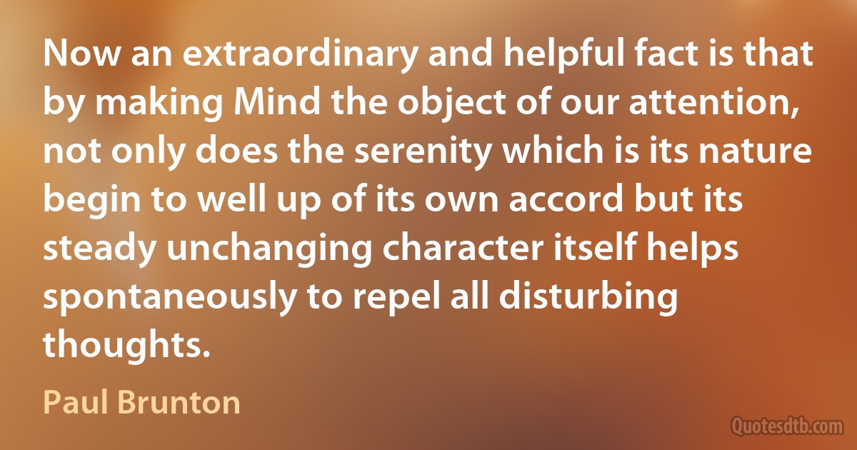 Now an extraordinary and helpful fact is that by making Mind the object of our attention, not only does the serenity which is its nature begin to well up of its own accord but its steady unchanging character itself helps spontaneously to repel all disturbing thoughts. (Paul Brunton)