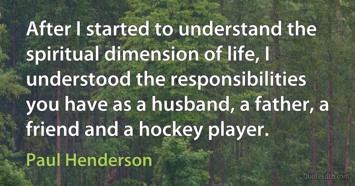 After I started to understand the spiritual dimension of life, I understood the responsibilities you have as a husband, a father, a friend and a hockey player. (Paul Henderson)