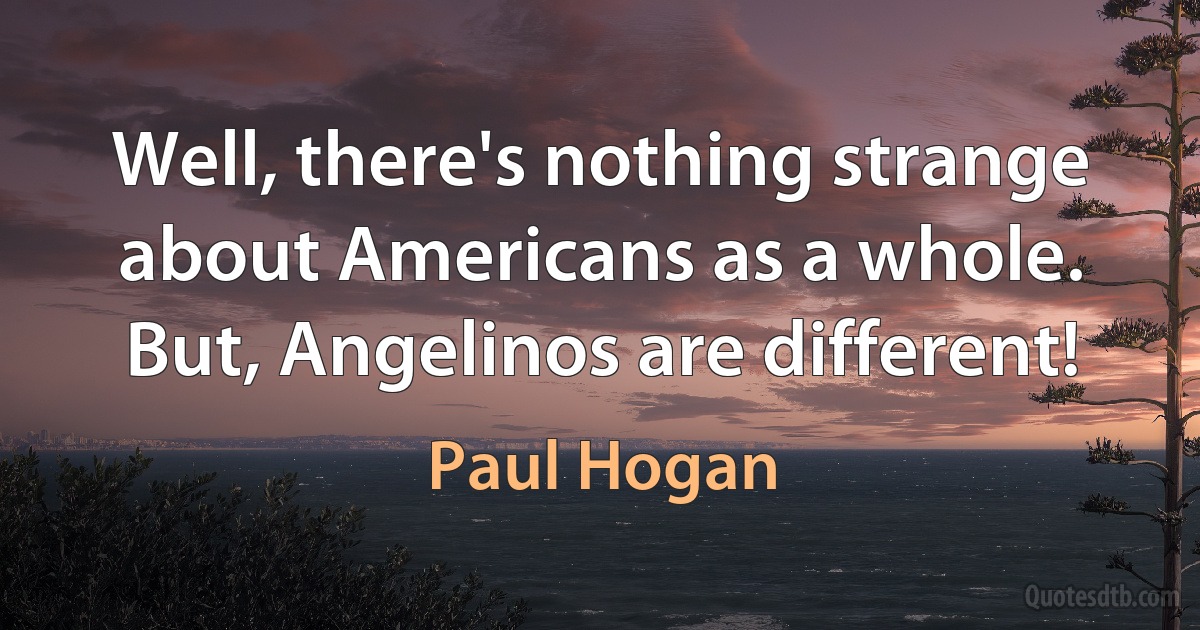 Well, there's nothing strange about Americans as a whole. But, Angelinos are different! (Paul Hogan)