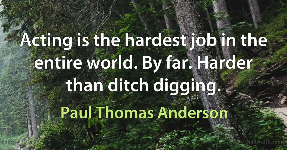 Acting is the hardest job in the entire world. By far. Harder than ditch digging. (Paul Thomas Anderson)