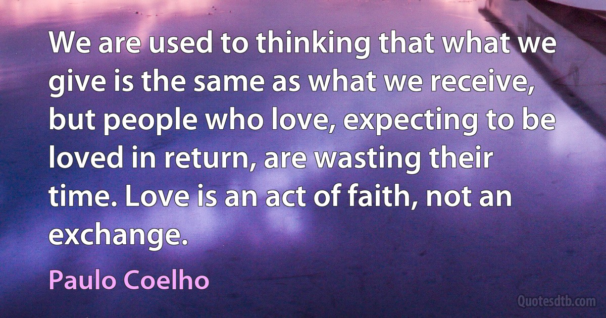 We are used to thinking that what we give is the same as what we receive, but people who love, expecting to be loved in return, are wasting their time. Love is an act of faith, not an exchange. (Paulo Coelho)