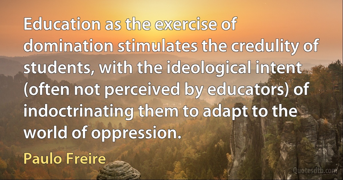 Education as the exercise of domination stimulates the credulity of students, with the ideological intent (often not perceived by educators) of indoctrinating them to adapt to the world of oppression. (Paulo Freire)