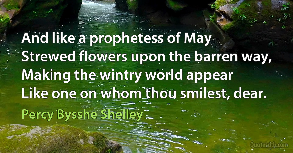 And like a prophetess of May
Strewed flowers upon the barren way,
Making the wintry world appear
Like one on whom thou smilest, dear. (Percy Bysshe Shelley)