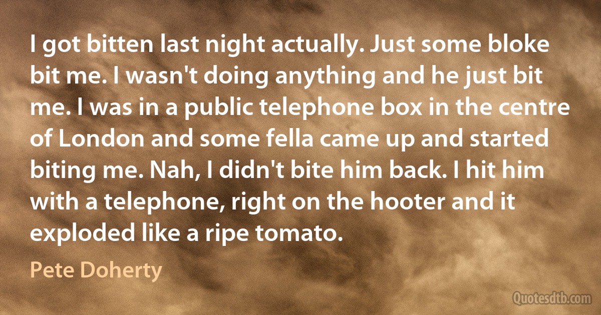 I got bitten last night actually. Just some bloke bit me. I wasn't doing anything and he just bit me. I was in a public telephone box in the centre of London and some fella came up and started biting me. Nah, I didn't bite him back. I hit him with a telephone, right on the hooter and it exploded like a ripe tomato. (Pete Doherty)