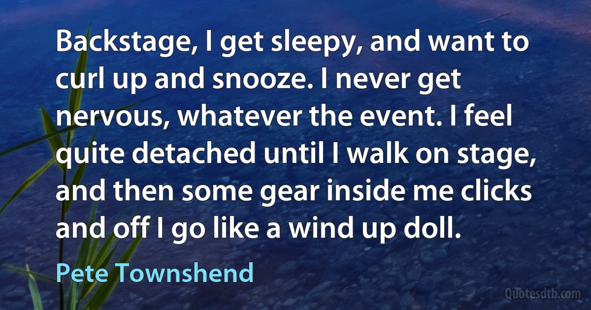 Backstage, I get sleepy, and want to curl up and snooze. I never get nervous, whatever the event. I feel quite detached until I walk on stage, and then some gear inside me clicks and off I go like a wind up doll. (Pete Townshend)