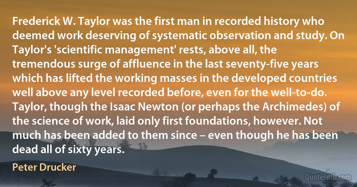 Frederick W. Taylor was the first man in recorded history who deemed work deserving of systematic observation and study. On Taylor's 'scientific management' rests, above all, the tremendous surge of affluence in the last seventy-five years which has lifted the working masses in the developed countries well above any level recorded before, even for the well-to-do. Taylor, though the Isaac Newton (or perhaps the Archimedes) of the science of work, laid only first foundations, however. Not much has been added to them since – even though he has been dead all of sixty years. (Peter Drucker)