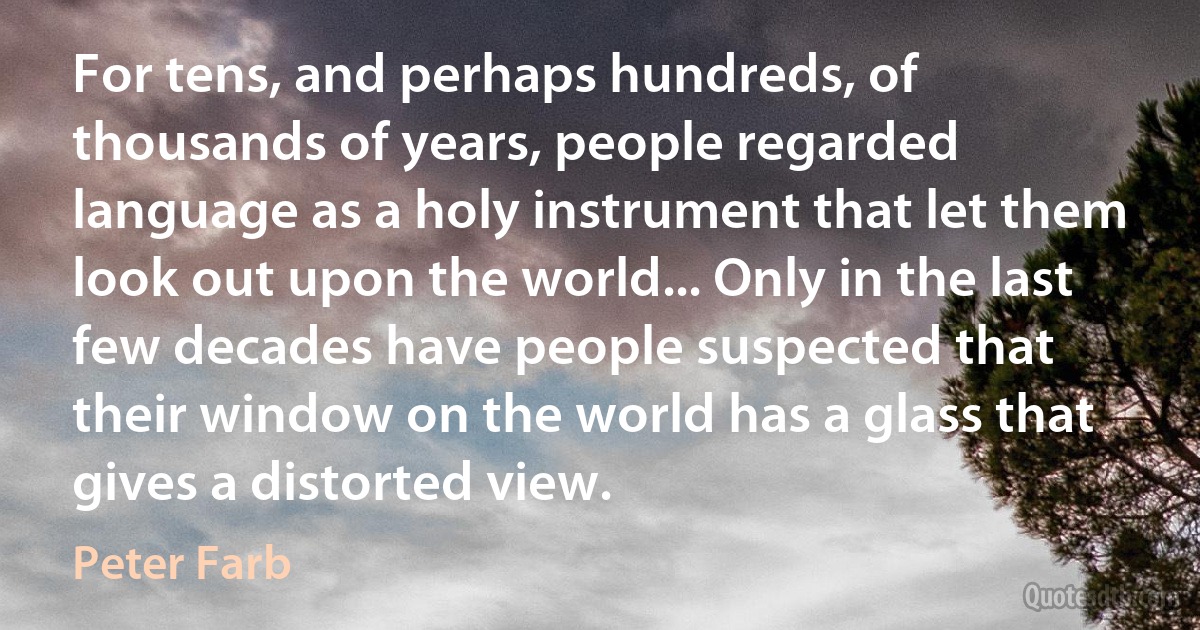 For tens, and perhaps hundreds, of thousands of years, people regarded language as a holy instrument that let them look out upon the world... Only in the last few decades have people suspected that their window on the world has a glass that gives a distorted view. (Peter Farb)