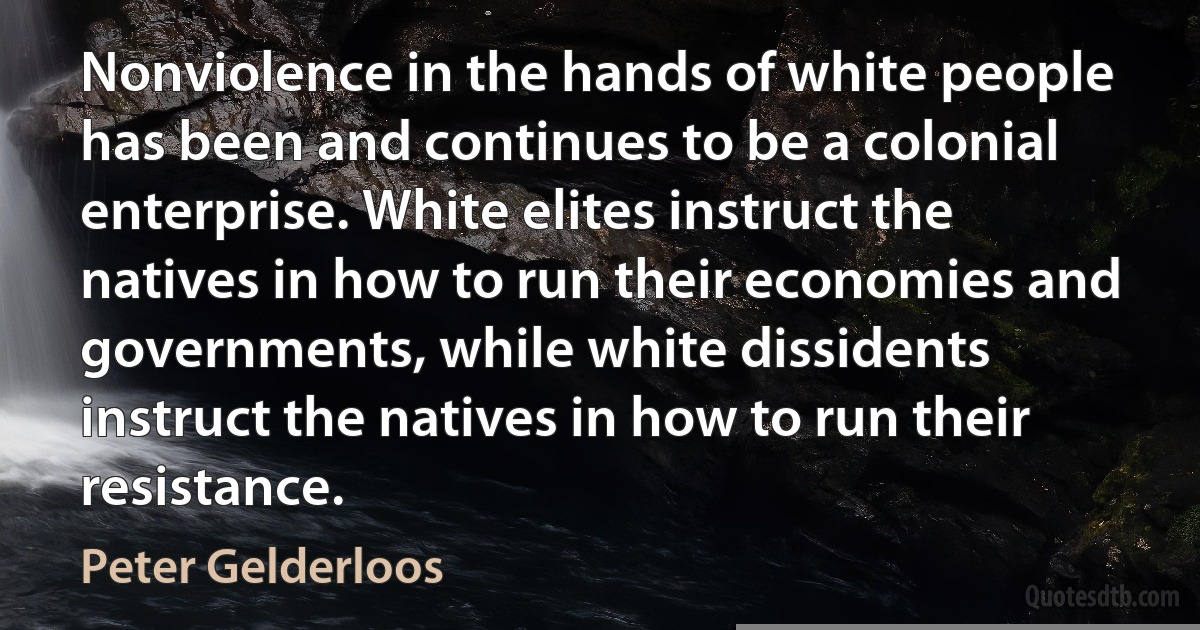 Nonviolence in the hands of white people has been and continues to be a colonial enterprise. White elites instruct the natives in how to run their economies and governments, while white dissidents instruct the natives in how to run their resistance. (Peter Gelderloos)