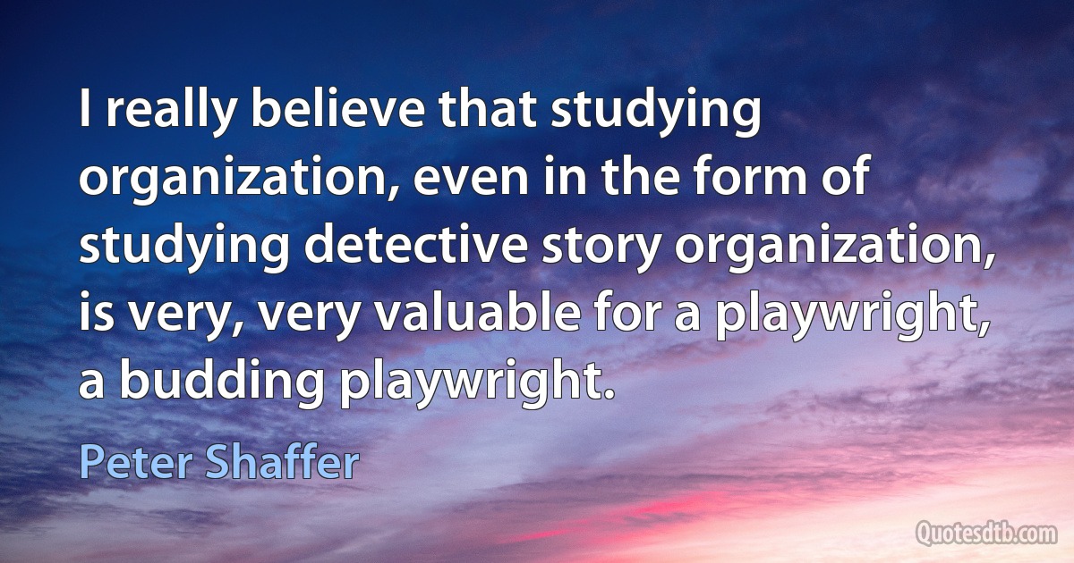 I really believe that studying organization, even in the form of studying detective story organization, is very, very valuable for a playwright, a budding playwright. (Peter Shaffer)