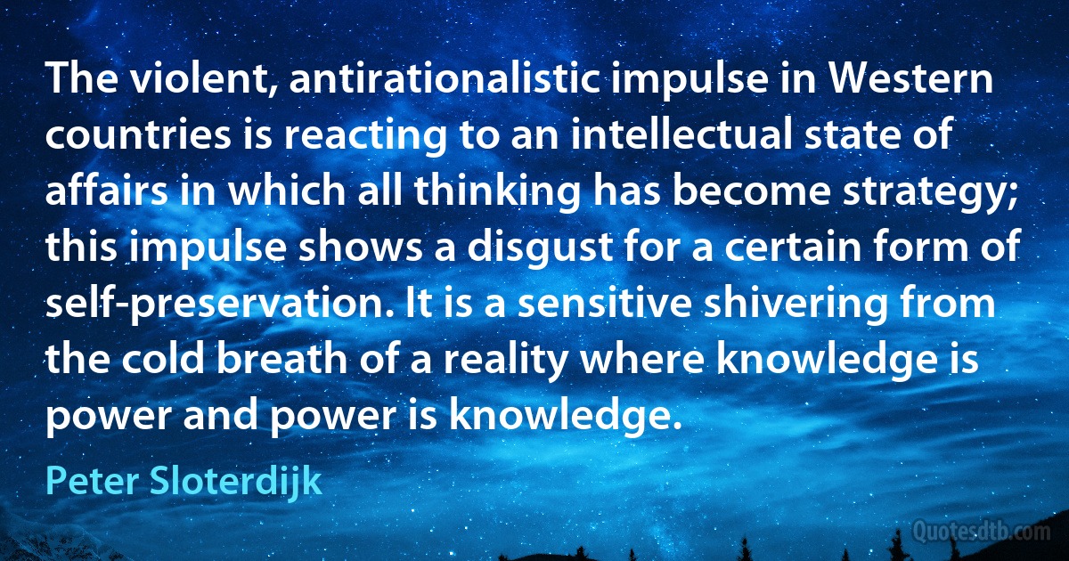 The violent, antirationalistic impulse in Western countries is reacting to an intellectual state of affairs in which all thinking has become strategy; this impulse shows a disgust for a certain form of self-preservation. It is a sensitive shivering from the cold breath of a reality where knowledge is power and power is knowledge. (Peter Sloterdijk)