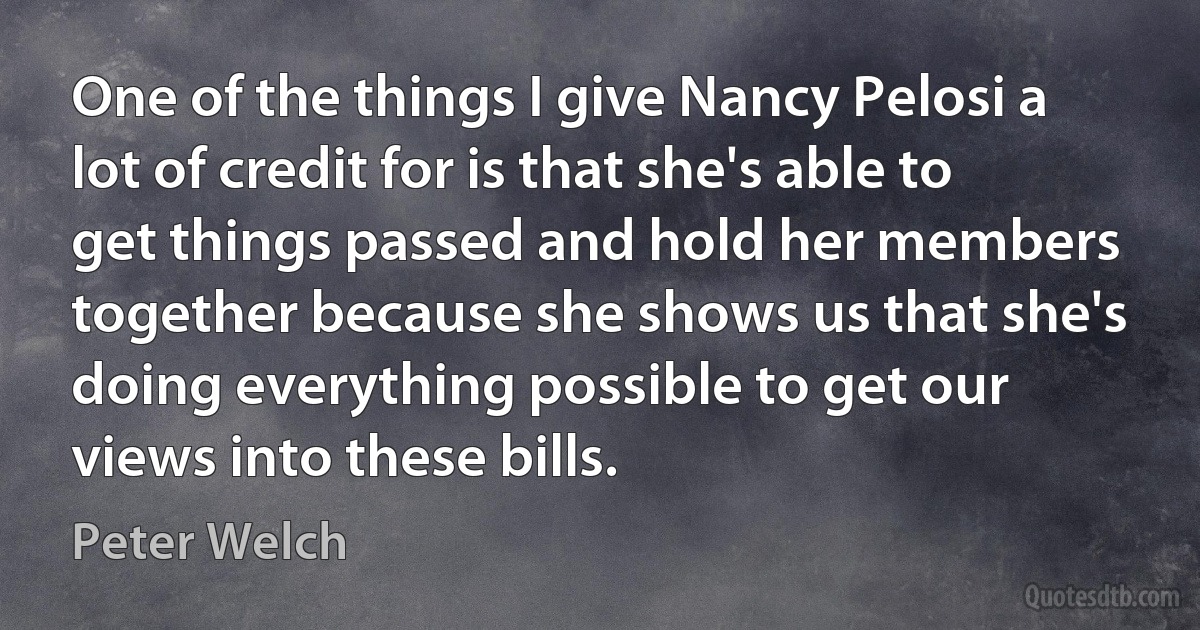 One of the things I give Nancy Pelosi a lot of credit for is that she's able to get things passed and hold her members together because she shows us that she's doing everything possible to get our views into these bills. (Peter Welch)