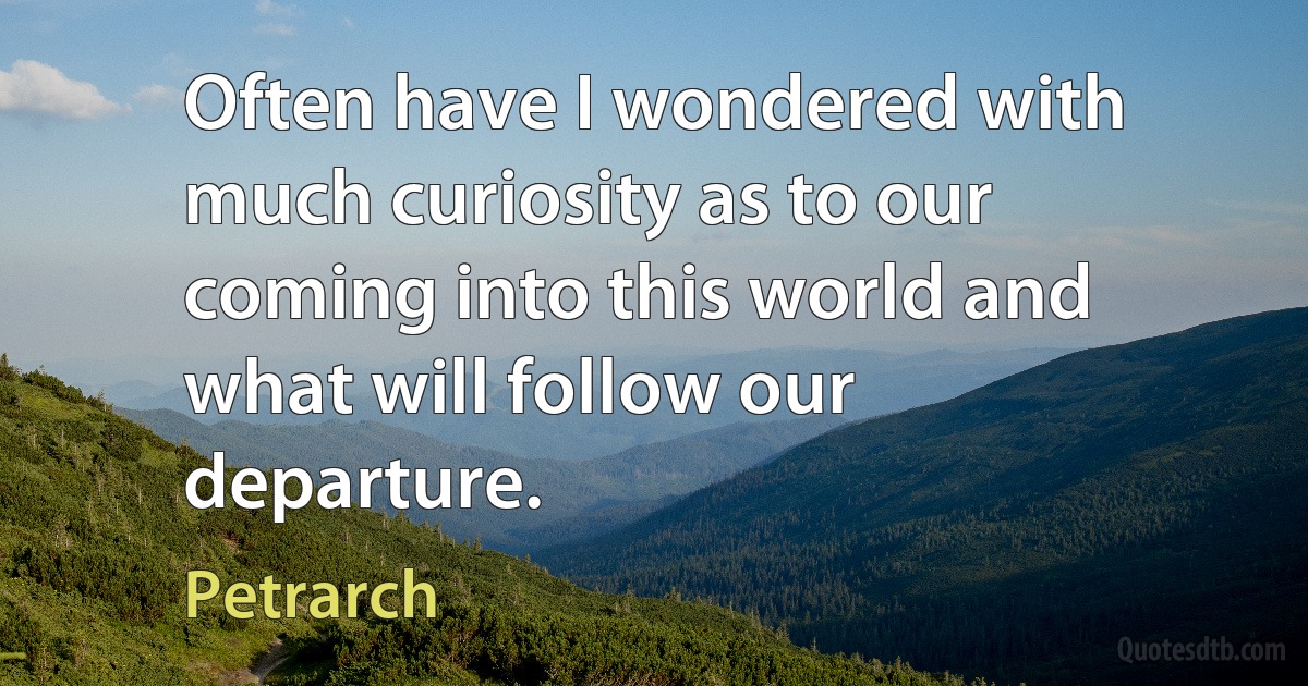 Often have I wondered with much curiosity as to our coming into this world and what will follow our departure. (Petrarch)