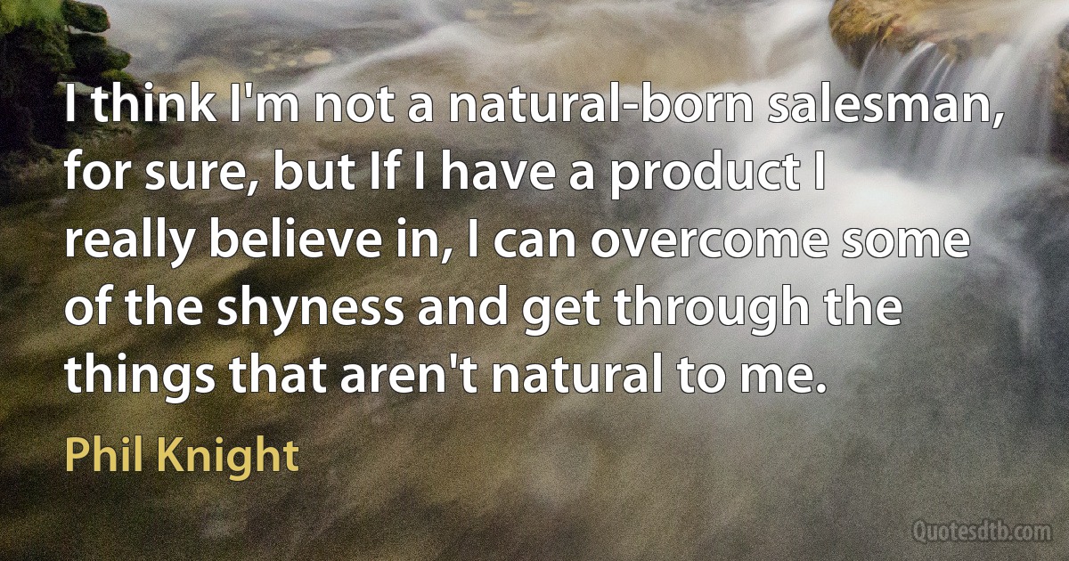 I think I'm not a natural-born salesman, for sure, but If I have a product I really believe in, I can overcome some of the shyness and get through the things that aren't natural to me. (Phil Knight)