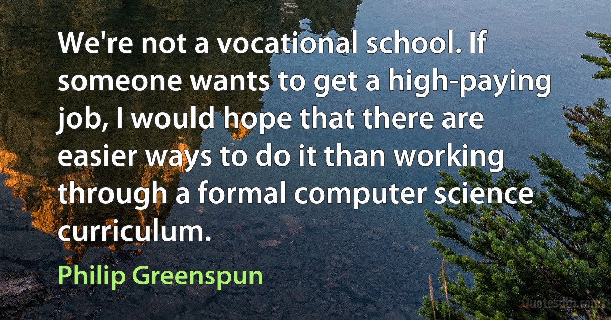 We're not a vocational school. If someone wants to get a high-paying job, I would hope that there are easier ways to do it than working through a formal computer science curriculum. (Philip Greenspun)