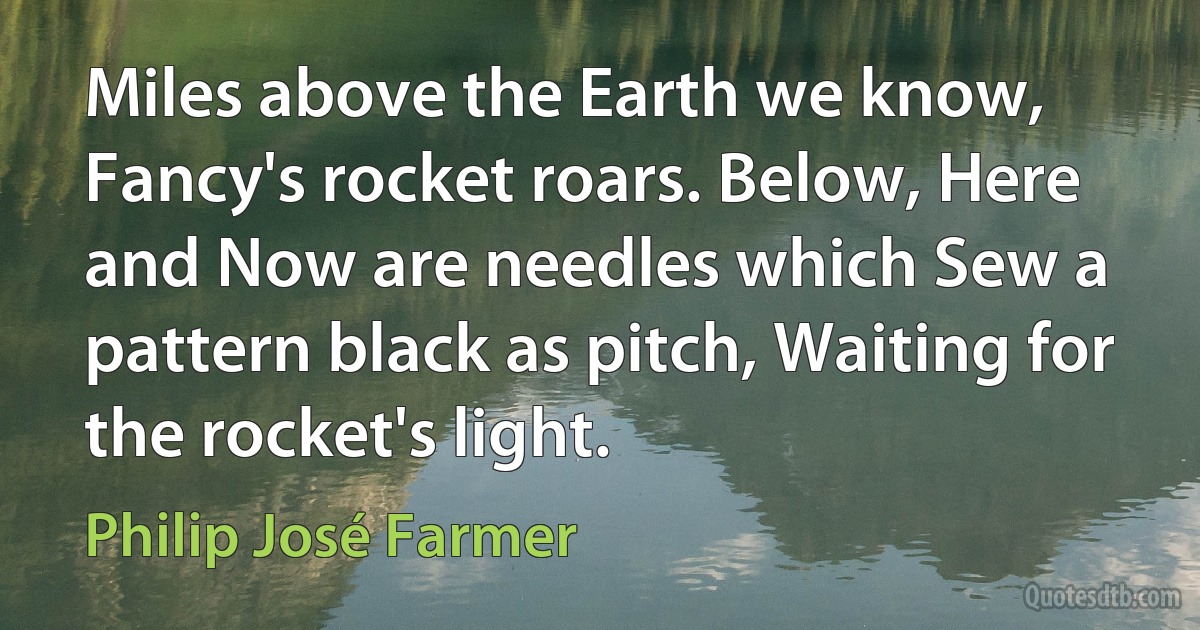 Miles above the Earth we know, Fancy's rocket roars. Below, Here and Now are needles which Sew a pattern black as pitch, Waiting for the rocket's light. (Philip José Farmer)