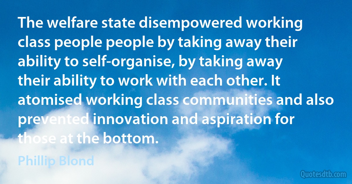 The welfare state disempowered working class people people by taking away their ability to self-organise, by taking away their ability to work with each other. It atomised working class communities and also prevented innovation and aspiration for those at the bottom. (Phillip Blond)