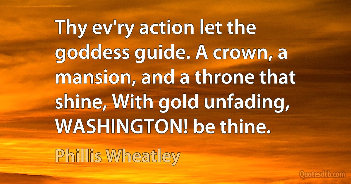 Thy ev'ry action let the goddess guide. A crown, a mansion, and a throne that shine, With gold unfading, WASHINGTON! be thine. (Phillis Wheatley)