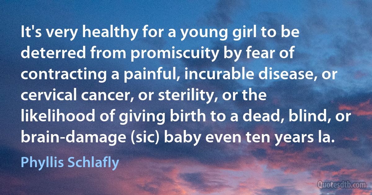 It's very healthy for a young girl to be deterred from promiscuity by fear of contracting a painful, incurable disease, or cervical cancer, or sterility, or the likelihood of giving birth to a dead, blind, or brain-damage (sic) baby even ten years la. (Phyllis Schlafly)