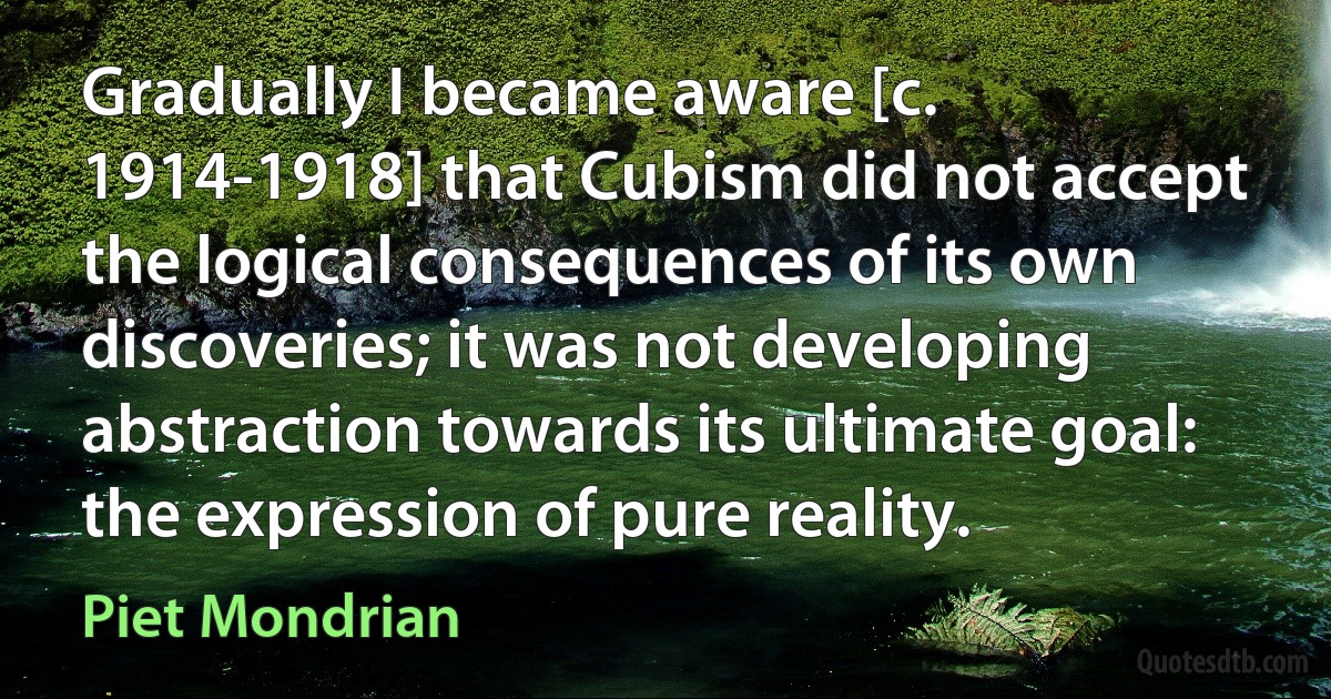 Gradually I became aware [c. 1914-1918] that Cubism did not accept the logical consequences of its own discoveries; it was not developing abstraction towards its ultimate goal: the expression of pure reality. (Piet Mondrian)