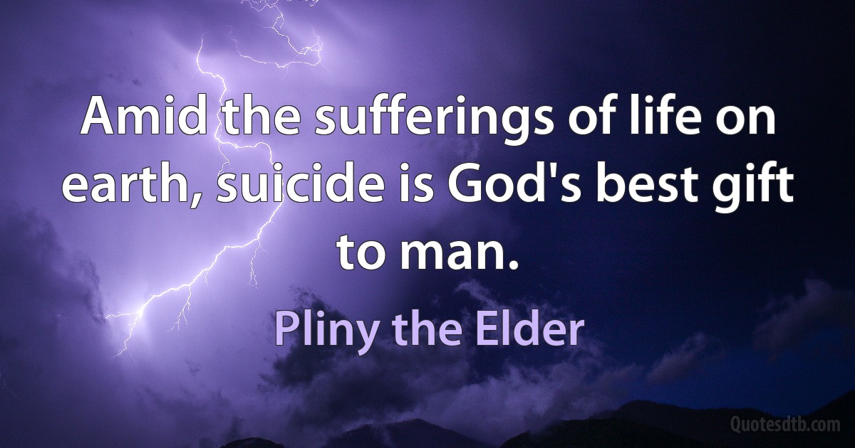 Amid the sufferings of life on earth, suicide is God's best gift to man. (Pliny the Elder)