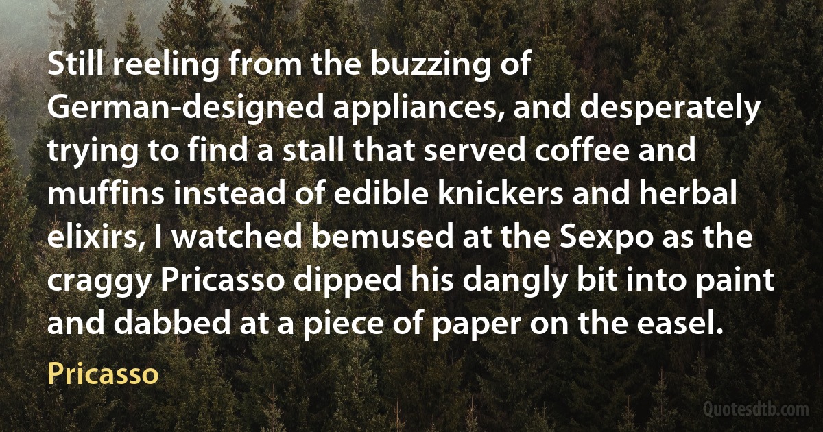 Still reeling from the buzzing of German-designed appliances, and desperately trying to find a stall that served coffee and muffins instead of edible knickers and herbal elixirs, I watched bemused at the Sexpo as the craggy Pricasso dipped his dangly bit into paint and dabbed at a piece of paper on the easel. (Pricasso)