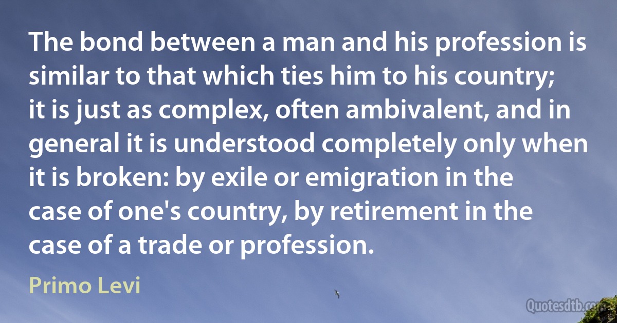 The bond between a man and his profession is similar to that which ties him to his country; it is just as complex, often ambivalent, and in general it is understood completely only when it is broken: by exile or emigration in the case of one's country, by retirement in the case of a trade or profession. (Primo Levi)