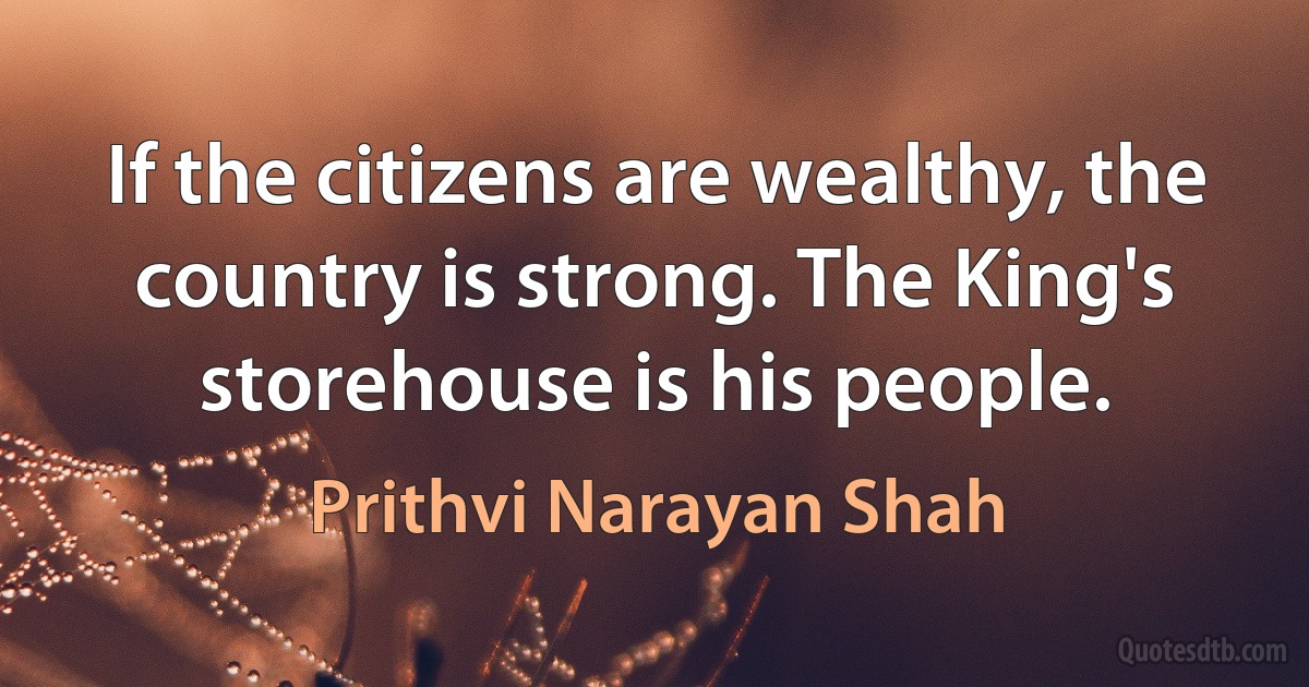 If the citizens are wealthy, the country is strong. The King's storehouse is his people. (Prithvi Narayan Shah)