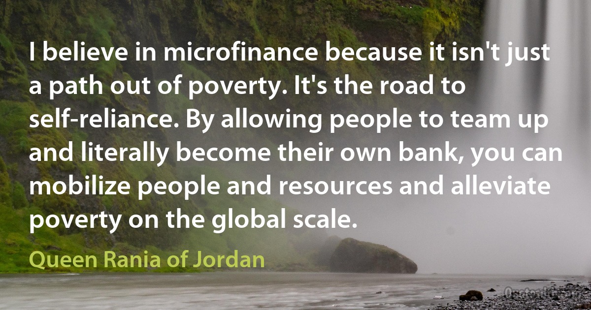 I believe in microfinance because it isn't just a path out of poverty. It's the road to self-reliance. By allowing people to team up and literally become their own bank, you can mobilize people and resources and alleviate poverty on the global scale. (Queen Rania of Jordan)