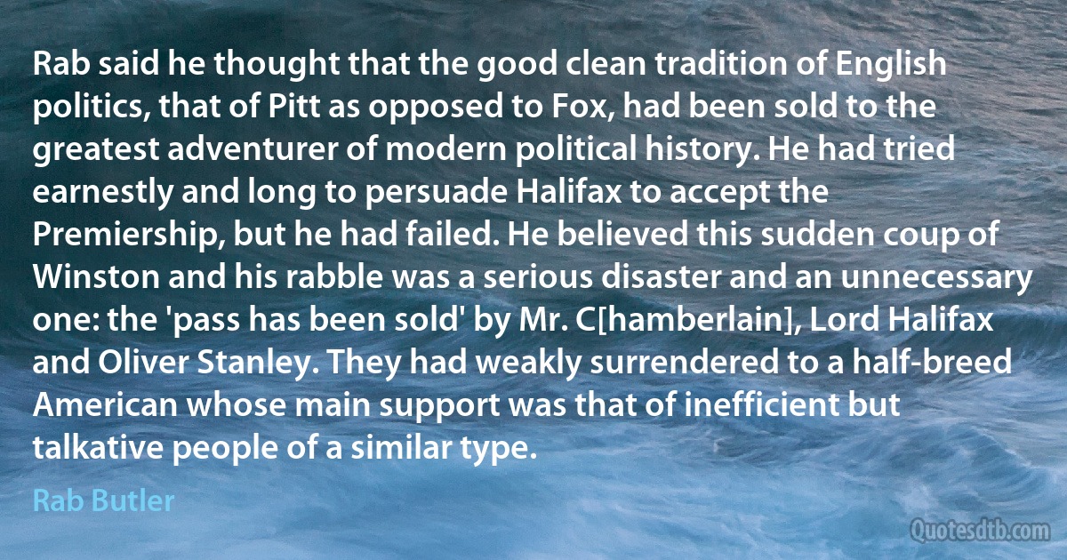 Rab said he thought that the good clean tradition of English politics, that of Pitt as opposed to Fox, had been sold to the greatest adventurer of modern political history. He had tried earnestly and long to persuade Halifax to accept the Premiership, but he had failed. He believed this sudden coup of Winston and his rabble was a serious disaster and an unnecessary one: the 'pass has been sold' by Mr. C[hamberlain], Lord Halifax and Oliver Stanley. They had weakly surrendered to a half-breed American whose main support was that of inefficient but talkative people of a similar type. (Rab Butler)