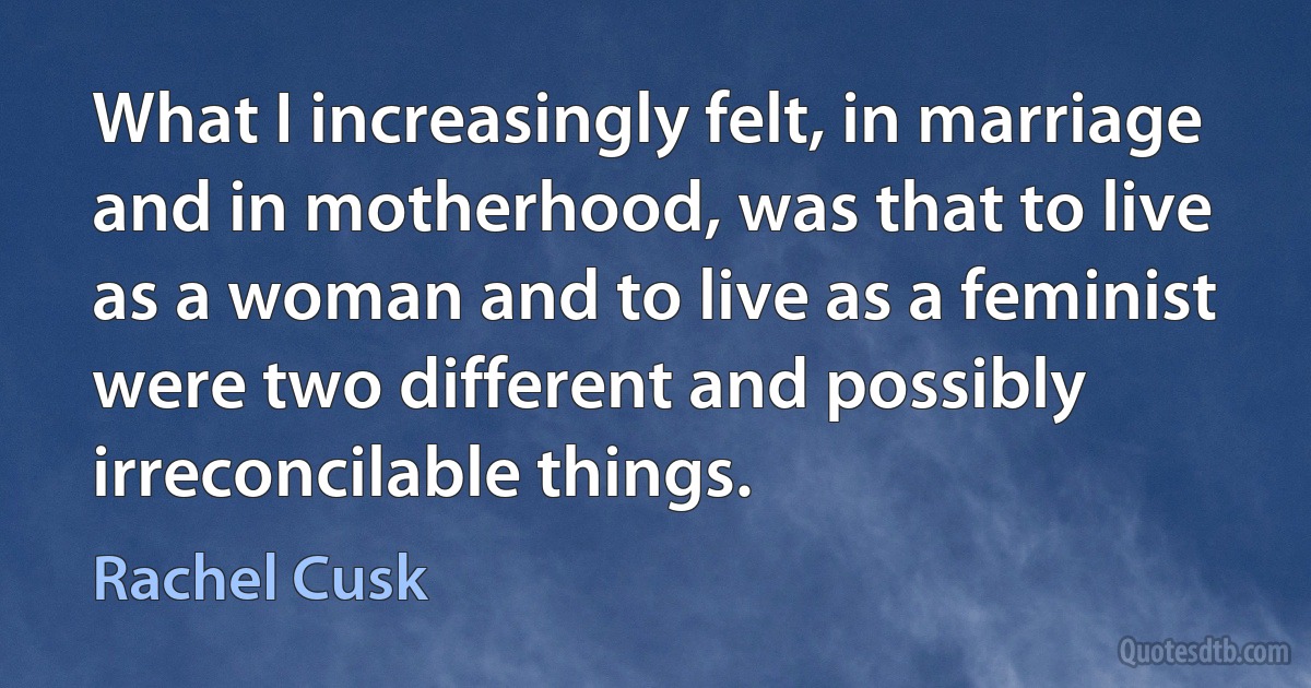 What I increasingly felt, in marriage and in motherhood, was that to live as a woman and to live as a feminist were two different and possibly irreconcilable things. (Rachel Cusk)