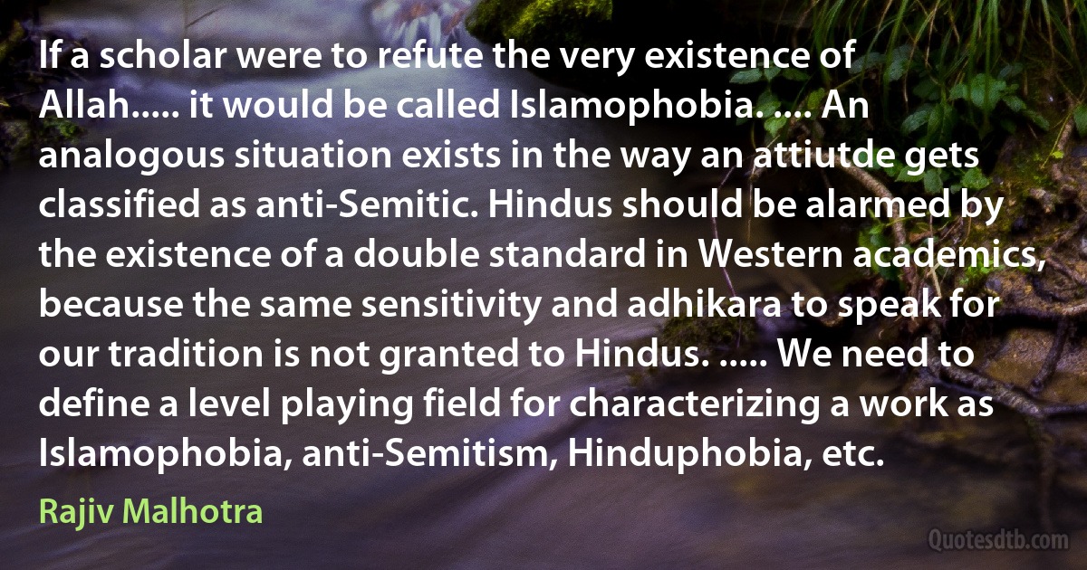 If a scholar were to refute the very existence of Allah..... it would be called Islamophobia. .... An analogous situation exists in the way an attiutde gets classified as anti-Semitic. Hindus should be alarmed by the existence of a double standard in Western academics, because the same sensitivity and adhikara to speak for our tradition is not granted to Hindus. ..... We need to define a level playing field for characterizing a work as Islamophobia, anti-Semitism, Hinduphobia, etc. (Rajiv Malhotra)