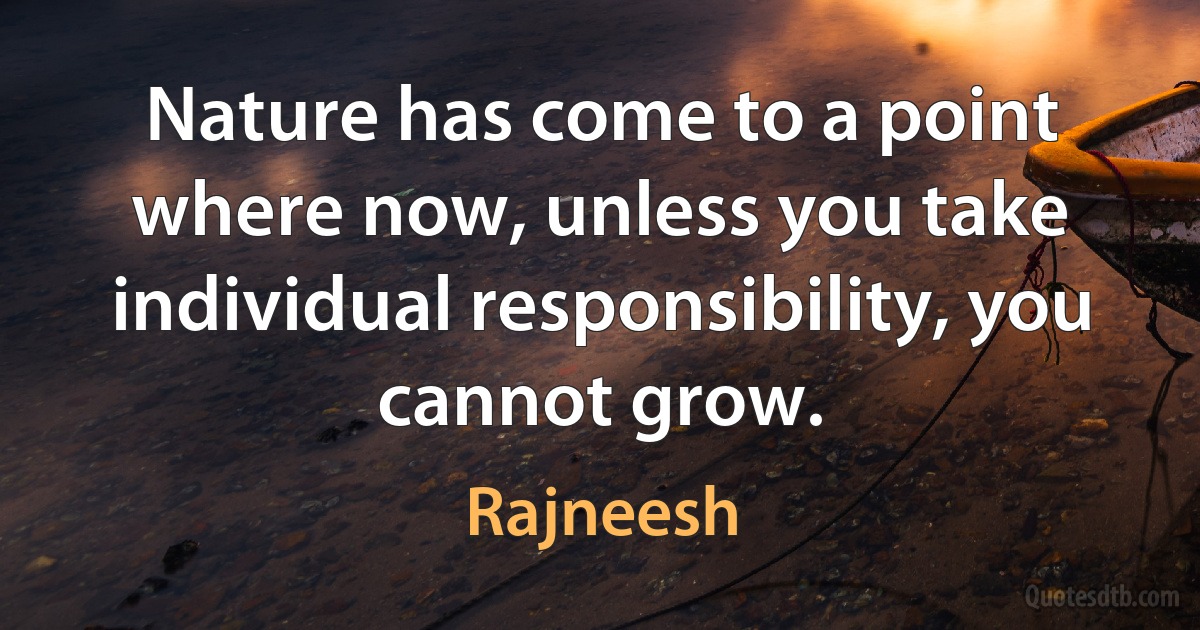 Nature has come to a point where now, unless you take individual responsibility, you cannot grow. (Rajneesh)