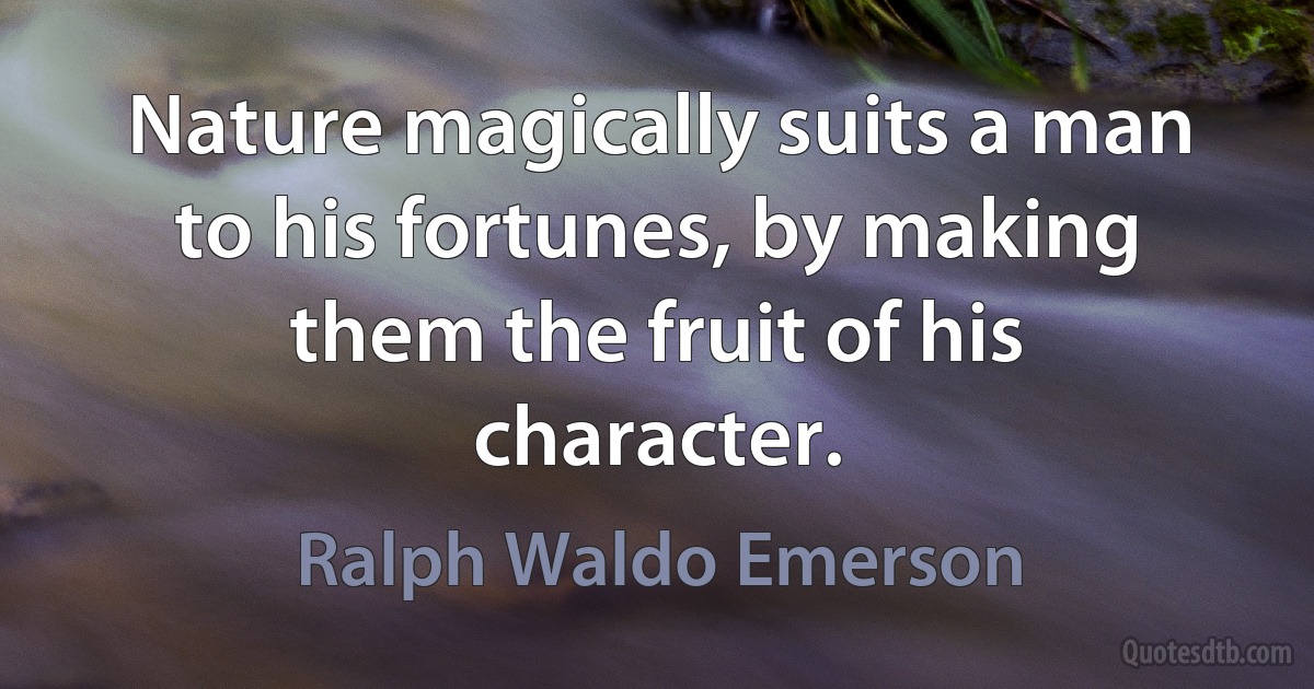 Nature magically suits a man to his fortunes, by making them the fruit of his character. (Ralph Waldo Emerson)