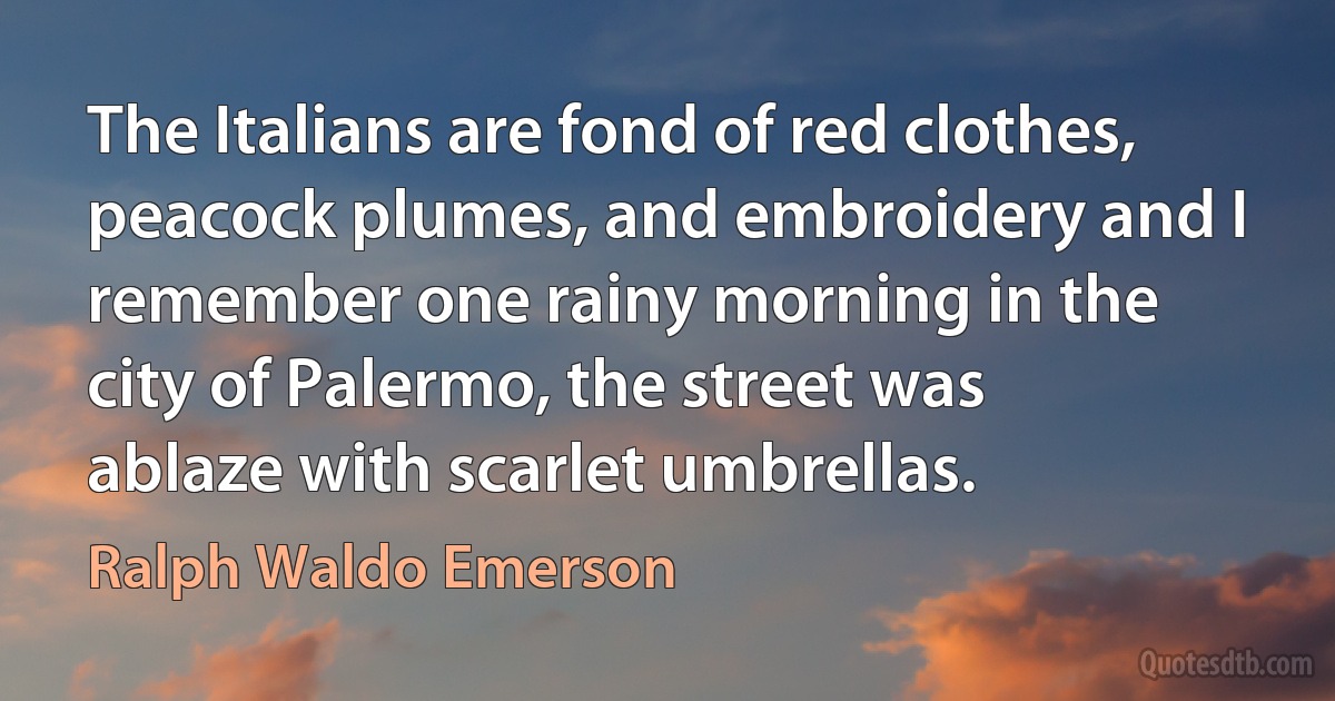 The Italians are fond of red clothes, peacock plumes, and embroidery and I remember one rainy morning in the city of Palermo, the street was ablaze with scarlet umbrellas. (Ralph Waldo Emerson)