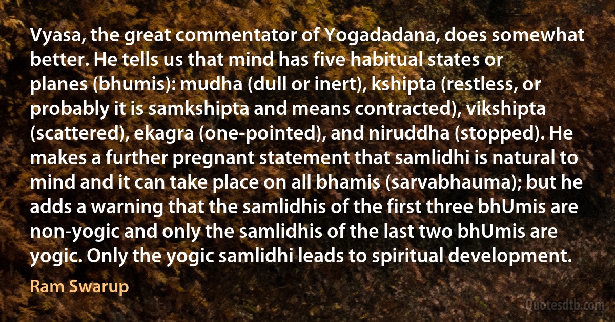 Vyasa, the great commentator of Yogadadana, does somewhat better. He tells us that mind has five habitual states or planes (bhumis): mudha (dull or inert), kshipta (restless, or probably it is samkshipta and means contracted), vikshipta (scattered), ekagra (one-pointed), and niruddha (stopped). He makes a further pregnant statement that samlidhi is natural to mind and it can take place on all bhamis (sarvabhauma); but he adds a warning that the samlidhis of the first three bhUmis are non-yogic and only the samlidhis of the last two bhUmis are yogic. Only the yogic samlidhi leads to spiritual development. (Ram Swarup)