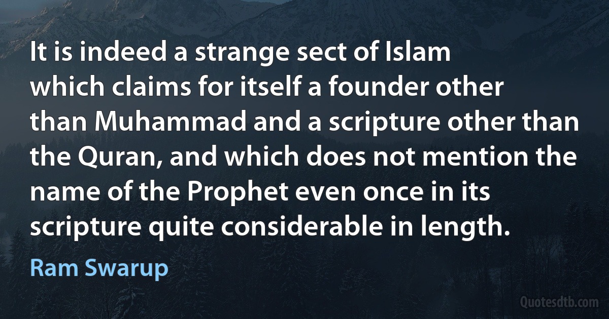 It is indeed a strange sect of Islam which claims for itself a founder other than Muhammad and a scripture other than the Quran, and which does not mention the name of the Prophet even once in its scripture quite considerable in length. (Ram Swarup)