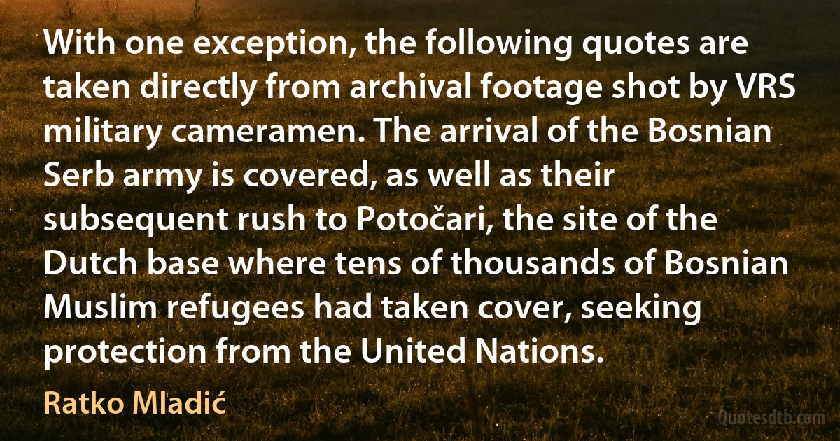 With one exception, the following quotes are taken directly from archival footage shot by VRS military cameramen. The arrival of the Bosnian Serb army is covered, as well as their subsequent rush to Potočari, the site of the Dutch base where tens of thousands of Bosnian Muslim refugees had taken cover, seeking protection from the United Nations. (Ratko Mladić)